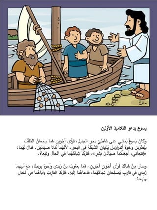 ‫لين‬‫األو‬ ‫التالميذ‬ ‫يدعو‬ ‫ع‬
‫يسو‬
ُ
‫معان‬ ِ
‫س‬ ‫ما‬ُ
‫ه‬ ِ
‫ين‬َ
‫و‬َ
‫أخ‬ ‫أى‬
‫ر‬‫ف‬ ، ِ
‫الجليل‬ ِ
‫بحر‬ ِ
‫شاطئ‬ ‫على‬ ‫مشي‬َ
‫ي‬ ُ‫ع‬
‫سو‬َ
‫ي‬ َ
‫وكان‬
ُ
‫ب‬ّ
‫ق‬‫ل‬ُ
‫الم‬
‫كان‬ ‫ما‬ُ
‫ه‬ّ
‫ألن‬ ، ِ
‫البحر‬ ‫في‬ َ
‫ة‬َ
‫بك‬ ّ
‫الش‬ ِ
‫يان‬ِ
‫لق‬ُ
‫ي‬ ُ
‫س‬ُ
‫او‬
‫ر‬‫أند‬ ُ‫أخوه‬‫و‬ َ
‫س‬ُ
‫طر‬ُ
‫ب‬ِ
‫ب‬
ِ
‫ن‬ْ‫ي‬َ
‫اد‬ّ
‫صي‬ ‫ا‬
.
‫ما‬ُ
‫ه‬َ
‫ل‬ َ
‫فقال‬
:
«
ٍ
‫بشر‬ ْ
‫ي‬َ
‫اد‬ّ
‫صي‬ ‫ما‬ُ
‫ك‬ْ‫ل‬َ
‫أجع‬ ،‫عاني‬َ
‫إتب‬
»
.
َ‫وت‬ ِ
‫الحال‬ ‫في‬ ‫ما‬ُ
‫ه‬َ
‫باك‬ ِ
‫ش‬ ‫ركا‬َ‫فت‬
ُ‫عاه‬ِ
‫ب‬
.
‫ي‬ ُ‫أخوه‬‫و‬ ‫بدي‬َ
‫ز‬ ُ
‫بن‬ ُ
‫يعقوب‬ ‫ما‬ُ
‫ه‬ ، ِ
‫ين‬‫ر‬َ
‫آخ‬ ِ
‫ين‬َ
‫أخو‬ ‫أى‬
‫ر‬َ
‫ف‬ َ
‫ناك‬ُ
‫ه‬ ْ
‫ن‬ِ
‫م‬ َ
‫وسار‬
‫ما‬ِ
‫أبيه‬ َ
‫ع‬َ
‫م‬ ،‫ا‬ّ
‫وحن‬
ِ
‫يه‬َ
‫ل‬‫إ‬ ‫ما‬ُ
‫عاه‬َ
‫فد‬ ،‫ما‬ُ
‫ه‬َ
‫باك‬ ِ
‫ش‬ ِ
‫حان‬ِ
‫صل‬ُ
‫ي‬ ٍ
‫ب‬ِ
‫قار‬ ‫في‬ ‫بدي‬َ
‫ز‬
.
ِ
‫القار‬ ‫ركا‬َ‫فت‬
ِ
‫الحال‬ ‫في‬ ‫ما‬ُ
‫أباه‬‫و‬ َ
‫ب‬
ُ‫عاه‬ِ
‫ب‬َ‫وت‬
.
 