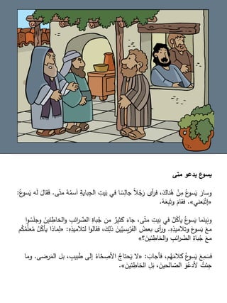 ‫متى‬ ‫يدعو‬ ‫ع‬
‫يسو‬
‫س‬َ‫ا‬ ِ
‫باية‬ِ
‫الج‬ ِ
‫يت‬َ
‫ب‬ ‫في‬ ‫ا‬ ً
‫س‬ِ
‫جال‬ ً‫ال‬ُ
‫ج‬َ
‫ر‬ ‫أى‬
‫ر‬‫ف‬ ،َ
‫ناك‬ُ
‫ه‬ ْ
‫ن‬ِ
‫م‬ ُ‫ع‬
‫سو‬َ
‫ي‬ َ
‫وسار‬
‫ى‬ّ‫مت‬ ُ
‫ه‬ُ
‫م‬
.
ُ‫ع‬
‫سو‬َ
‫ي‬ ‫ه‬َ
‫ل‬ َ
‫قال‬َ
‫ف‬
:
«
‫عني‬َ
‫ب‬ْ‫إت‬
»
.
ُ
‫ه‬َ
‫ع‬ِ
‫ب‬َ‫وت‬ َ
‫فقام‬
.
ِ
‫ائب‬
‫ر‬ ّ
‫الض‬ ِ
‫باة‬ُ
‫ج‬ ‫من‬ ٌ
‫كثير‬ َ
‫جاء‬ ،‫ى‬ّ‫مت‬ ِ
‫يت‬َ
‫ب‬ ‫في‬ ُ
‫ل‬ُ
‫يأك‬ ُ‫ع‬
‫سو‬َ
‫ي‬ ‫ما‬َ
‫ين‬َ
‫وب‬
‫ا‬‫و‬ ُ
‫س‬َ
‫ل‬‫وج‬ َ
‫ئين‬ ِ
‫الخاط‬‫و‬
ِ
‫ه‬ِ
‫وتالميذ‬ َ
‫ع‬
‫سو‬َ
‫ي‬ َ
‫مع‬
.
ِ
‫لتالميذ‬ ‫ا‬‫و‬‫فقال‬ ،َ
‫ك‬ِ
‫ذل‬ َ
‫ين‬ّ
‫يسي‬ّ
‫ر‬َ
‫الف‬ ُ
‫بعض‬ ‫أى‬
‫ر‬‫و‬
ِ
‫ه‬
:
«
‫م‬ُ
‫ك‬ُ
‫م‬ّ
‫ل‬‫ع‬ُ
‫م‬ ُ
‫ل‬ُ
‫يأك‬ ‫ماذا‬ِ
‫ل‬
‫؟‬ َ
‫ئين‬ ِ
‫الخاط‬‫و‬ ِ
‫ائب‬
‫ر‬ ّ
‫الض‬ ِ
‫باة‬ُ
‫ج‬ َ
‫مع‬
»
َ
‫فأجاب‬ ،‫م‬ُ
‫ه‬َ
‫كالم‬ ُ‫ع‬
‫سو‬َ
‫ي‬ َ
‫ع‬ِ
‫م‬ َ
‫فس‬
:
«
‫ب‬ ، ٍ
‫بيب‬َ
‫ط‬ ‫إلى‬ ُ
‫اء‬ّ
‫ح‬ ِ
‫األص‬ ُ
‫حتاج‬َ
‫ي‬ ‫ال‬
‫رضى‬َ
‫الم‬ ‫ل‬
.
‫وما‬
َ
‫ئين‬ ِ
‫الخاط‬ ِ
‫ل‬َ
‫ب‬ ، َ
‫الحين‬ ّ
‫الص‬ َ
‫و‬ُ
‫ألدع‬ ُ
‫ئت‬ِ
‫ج‬
»
.
 