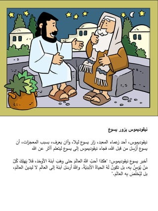 ‫ع‬
‫يسو‬ ‫يزور‬ ‫نيقوديموس‬
‫أن‬ ،‫ات‬
‫ز‬‫المعج‬ ‫بسبب‬ ،‫يعرف‬ ‫وآان‬ ،‫ليال‬ ‫ع‬
‫يسو‬ ‫ار‬
‫ز‬ ،‫المعبد‬ ‫عماء‬
‫ز‬ ‫أحد‬ ،‫نيقوديموس‬
‫هللا‬ ‫عن‬ ‫أآثر‬ ‫ليتعلم‬ ‫ع‬
‫يسو‬ ‫إلى‬ ‫نيقوديموس‬ ‫فجاء‬ ،‫هللا‬ ‫قبل‬ ‫من‬ َ
‫ل‬ ِ
‫س‬ْ
‫ُر‬‫أ‬ ‫ع‬
‫يسو‬
‫نيقوديموس‬ ‫ع‬
‫يسو‬ ‫أخبر‬
" :
َ
‫األوح‬ ُ
‫ه‬َ
‫بن‬َ‫ا‬ َ
‫ب‬َ
‫وه‬ ‫حتى‬ َ
‫م‬َ
‫ل‬‫العا‬ ُ‫هللا‬ ّ
‫أحب‬ ‫هكذا‬
ّ
‫ل‬ُ
‫ك‬ َ
‫ك‬ِ
‫هل‬َ
‫ي‬ ‫ال‬َ
‫ف‬ ،َ
‫د‬
ُ
‫ة‬ّ
‫ي‬ِ
‫األبد‬ ُ‫الحياة‬ ُ
‫ه‬َ
‫ل‬ ُ
‫ن‬‫تكو‬ ‫بل‬ ،‫ه‬ِ
‫ب‬ ُ
‫ن‬ِ
‫م‬‫ؤ‬ُ
‫ي‬ ْ
‫ن‬َ
‫م‬
.
ُ
‫ه‬َ
‫بن‬َ‫ا‬ َ
‫ل‬ َ
‫أرس‬ ُ‫وهللا‬
،َ
‫م‬َ
‫ل‬‫العا‬ َ
‫ليدين‬ ‫ال‬ ِ
‫م‬َ
‫ل‬‫العا‬ ‫إلى‬
َ
‫م‬َ
‫ل‬‫العا‬ ‫ه‬ِ
‫ب‬ َ
‫ص‬ّ
‫ل‬‫خ‬ُ
‫لي‬ ‫بل‬
".
 