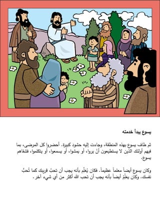 ‫خدمته‬ ‫يبدأ‬ ‫ع‬
‫يسو‬
‫ة‬
‫ر‬‫كبي‬ ‫حشود‬ ‫إليه‬ ‫وجاءت‬ ،‫المنطقة‬ ‫بهذه‬ ‫ع‬
‫يسو‬ ‫طاف‬ ‫ثم‬
.
‫بما‬ ،‫المرضى‬ ‫كل‬ ‫ا‬‫و‬‫أحضر‬
‫فش‬ ،‫ا‬‫و‬‫يتكلم‬ ‫أو‬ ،‫ا‬‫و‬‫يسمع‬ ‫أو‬ ،‫ا‬‫و‬‫يمش‬ ‫أو‬ ،‫ا‬‫و‬‫ير‬ ْ
‫أن‬ ‫ن‬‫يستطيعو‬ ‫ال‬ ‫الذين‬ ‫أولئك‬ ‫فيهم‬
‫فاهم‬
‫ع‬
‫يسو‬
.
ً‫ا‬‫عظيم‬ ً‫ا‬‫معلم‬ ً‫ا‬‫أيض‬ ‫ع‬
‫يسو‬ ‫وكان‬
.
‫ك‬ ‫يبك‬‫ر‬‫ق‬ َّ
‫تحب‬ ‫أن‬ ‫يجب‬ ‫بأنه‬ ‫م‬ّ
ِ
‫ل‬َ
‫ع‬ُ
‫ي‬ ‫فكان‬
ُّ
‫حب‬ُ‫ت‬ ‫ما‬
‫نفسك‬
.
‫آخر‬ ‫شيء‬ ‫أي‬ ‫من‬ ‫أكثر‬ ‫هللا‬ ‫تحب‬ ‫أن‬ ‫يجب‬ ‫بأنه‬ ً‫ا‬‫أيض‬ ُ
‫م‬ِّ
‫ل‬َ
‫يع‬ ‫وكان‬
.
 