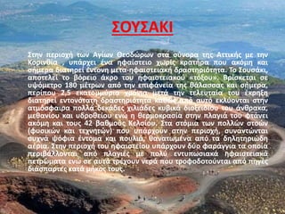 ΣΟΥΣΑΚΙ
Στην περιοχή των Αγίων Θεοδώρων στα σύνορα της Αττικής με την
Κορινθία , υπάρχει ένα ηφαίστειο χωρίς κρατήρα που ακόμη και
σήμερα διατηρεί έντονη μετα-ηφαιστειακή δραστηριότητα. Το Σουσάκι,
αποτελεί το βόρειο άκρο του ηφαιστειακού «τόξου». Βρίσκεται σε
υψόμετρο 180 μέτρων από την επιφάνεια της θάλασσας και σήμερα,
περίπου 2,5 εκατομμύρια χρόνια μετά την τελευταία του έκρηξη
διατηρεί εντονότατη δραστηριότητα καθώς από αυτό εκλύονται στην
ατμόσφαιρα πολλά δεκάδες χιλιάδες κυβικά διοξειδίου του άνθρακα,
μεθανίου και υδροθείου ενώ η θερμοκρασία στην πλαγιά του φτάνει
ακόμη και τους 42 βαθμούς Κελσίου. Στα στόμια των πολλών στοών
(φυσικών και τεχνητών) που υπάρχουν στην περιοχή, συναντώνται
συχνά ψόφια έντομα και πουλιά, θανατωμένα από τα δηλητηριώδη
αέρια. Στην περιοχή του ηφαιστείου υπάρχουν δύο φαράγγια τα οποία
περιβάλλονται από πλαγιές με πολύ εντυπωσιακά ηφαιστειακά
πετρώματα ενώ σε αυτά τρέχουν νερά που τροφοδοτούνται από πηγές
διάσπαρτες κατά μήκος τους.
 