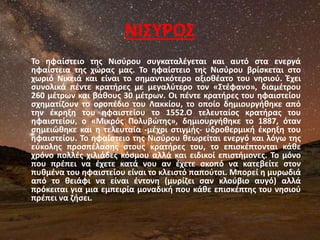 ΝΙΣΥΡΟΣ
Το ηφαίστειο της Νισύρου συγκαταλέγεται και αυτό στα ενεργά
ηφαίστεια της χώρας μας. Το ηφαίστειο της Νισύρου βρίσκεται στο
χωριό Νικειά και είναι το σημαντικότερο αξιοθέατο του νησιού. Έχει
συνολικά πέντε κρατήρες με μεγαλύτερο τον «Στέφανο», διαμέτρου
260 μέτρων και βάθους 30 μέτρων. Οι πέντε κρατήρες του ηφαιστείου
σχηματίζουν το οροπέδιο του Λακκίου, το οποίο δημιουργήθηκε από
την έκρηξη του ηφαιστείου το 1552.Ο τελευταίος κρατήρας του
ηφαιστείου, ο «Μικρός Πολυβώτης», δημιουργήθηκε το 1887, όταν
σημειώθηκε και η τελευταία -μέχρι στιγμής- υδροθερμική έκρηξη του
ηφαιστείου. Το ηφαίστειο της Νισύρου θεωρείται ενεργό και λόγω της
εύκολης προσπέλασης στους κρατήρες του, το επισκέπτονται κάθε
χρόνο πολλές χιλιάδες κόσμου αλλά και ειδικοί επιστήμονες. Το μόνο
που πρέπει να έχετε κατά νου αν έχετε σκοπό να κατεβείτε στον
πυθμένα του ηφαιστείου είναι το κλειστό παπούτσι. Μπορεί η μυρωδιά
από το θειάφι να είναι έντονη (μυρίζει σαν κλούβιο αυγό) αλλά
πρόκειται για μια εμπειρία μοναδική που κάθε επισκέπτης του νησιού
πρέπει να ζήσει.
 
