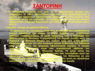 ΣΑΝΤΟΡΙΝΗ
Η Σαντορίνη αποτελεί ένα από τα 5 ηφαιστειακά κέντρα που
απαρτίζουν το νότιο ηφαιστειακό τόξο του. Είναι χαρακτηριστική η
εικόνα των τεράστιων ηφαιστειακών βράχων που είναι γεμάτοι από
ολόλευκα σπίτια και εκκλησίες. Το «στρώμα» αυτό πάνω στο κόκκινο
ηφαιστειακό πέτρωμα δημιουργεί μία οπτική εικόνα μοναδική πάνω
στη Γη.
Η Έκρηξη – Εποχή του χαλκού 1600 π.χ
Το ηφαίστειο της Σαντορίνης είναι από τα μεγαλύτερα υποθαλάσσια
ενεργά ηφαίστεια στο κόσμο, το οποίο διαθέτει τον μεγαλύτερο
κρατήρα παγκοσμίωςΊσως το μόνο ηφαίστειο που η Καλντέρα του
φθάνει μέχρι τη θάλασσα. Η μεγαλύτερή του έκρηξη συνέβη κατά την
διάρκεια της Μινωική Εποχής του Χαλκού πριν από 3.600 χρόνια.
Ολόκληρο το κέντρο του τότε κυκλικού νησιού βυθίστηκε στη θάλασσα
κατά την διάρκεια της τρομερής ηφαιστειακής έκρηξης. Η έκρηξη
προκάλεσε παλιρροιακό κύμα που κυριολεκτικά αφάνισε τον
προηγμένο πολιτισμό της Μινωικής Κρήτης, 70 μίλια νότια της
Σαντορίνης.Η τεράστια μάζα ελαφρόπετρας που εκτινάχθηκε κατά την
ηφαιστειακή έκρηξη κάλυψε την επιφάνεια της θάλασσας σε μία
ευρεία περιοχή που εν συνεχεία ξεβράστηκαν στις ακτές σε υψηλότερα
επίπεδα από το τσουνάμι που προκλήθηκε από την έκρηξη
 