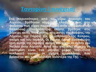 Σαντορίνη ( συνέχεια)
Στις περισσότερες από τις γύρω περιοχές του
Αιγαίου, βρέθηκαν κομμάτια ελαφρόπετρας που
φαίνεται πως είχαν παρασυρθεί στην επιφάνεια της
θάλασσας. Ελαφρόπετρα επίσης βρέθηκε στις
βόρειες ακτές της Κρήτης, στις ακτές της Ανάφης, της
Λήμνου, της Πάρου, της Σαμοθράκης, της Κύπρου,
ακόμη και του Ισραήλ. Οι ειδικοί έχουν ανακαλύψει
ίχνη αυτής της έκρηξης ακόμη και μέχρι το Δέλτα του
Νείλου στην Αίγυπτο. Αυτό που αποτελεί σήμερα τη
Σαντορίνη είναι ένα μεγάλο μέρος του (τότε
κυκλικού) νησιού σε σχήμα ημισελήνου, που
βρίσκεται και η μεγαλύτερη καλντέρα της Γης.
 