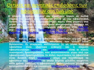 Θετικές και αρνητικές επιδράσεις των
ηφαιστείων στη ζωή μας
Η ύπαρξη θερμομεταλλικών και ιαματικών πηγών σε πολλά
σημεία της χώρας μας συνδέεται στενά με την ηφαιστειακή
δράση. Περίπου 750 θερμομεταλλικές πηγές είναι γνωστές στη
χώρα μας, 80 από τις οποίες έχουν αναγνωριστεί επίσημα ως
ιαματικές. Ιαματικές πηγές υπάρχουν, ενδεικτικά, στην Αιδηψό,
στα Μέθανα, στην Τραϊανούπολη Έβρου, στο Λουτράκι
Κορινθίας, στην Αριδαία, στην Υπάτη Φθιώτιδας κ.α.
Έτσι, πολλές φορές τα ηφαίστεια αποτελούν ισχυρή πηγή
πλούτου για τους ντόπιους κατοίκους των τόπων όπου
βρίσκονται: Οι γεωργικές καλλιέργειες (η γη γύρω από τα
ηφαίστεια είναι ιδιαίτερα εύφορη) και η εξόρυξη
ηφαιστειογενών ορυκτών και μεταλλευμάτων είναι οι κύριες
οικονομικές δραστηριότητες που αναπτύσσονται γύρω από την
ηφαιστειακή δραστηριότητα. Σε άλλες περιπτώσεις τα ηφαίστεια
είναι δυνατή πηγή τουρισμού, όπως για παράδειγμα το
ηφαίστειο της Σαντορίνης το οποίο δέχεται χιλιάδες τουρίστες
κάθε χρόνο. Σπανίως, η ηφαιστειακή δράστηριότητα μπορεί να
χρησιμοποιηθεί για την παραγωγή γεωθερμικής ενέργειας.
 