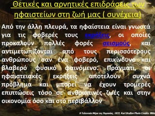 Θετικές και αρνητικές επιδράσεις των
ηφαιστείων στη ζωή μας ( συνέχεια)
Από την άλλη πλευρά, τα ηφαίστεια είναι γνωστά
για τις φοβερές τους εκρήξεις, οι οποίες
προκαλούν πολλές φορές σεισμούς, και
αντιμετωπίζονται από τους περισσότερους
ανθρώπους σαν ένα φοβερό, επικίνδυνο και
βλαβερό φυσικό φαινόμενο. Πράγματι, οι
ηφαιστειακές εκρήξεις αποτελούν συχνά
πρόβλημα και μπορεί να έχουν τρομερές
επιπτώσεις τόσο σε ανθρωπινές ζωές και στην
οικονομία όσο και στο περιβάλλον.
 