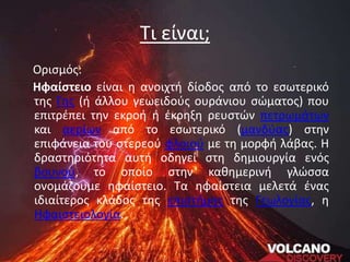 Τι είναι;
Ορισμός:
Ηφαίστειο είναι η ανοιχτή δίοδος από το εσωτερικό
της Γης (ή άλλου γεωειδούς ουράνιου σώματος) που
επιτρέπει την εκροή ή έκρηξη ρευστών πετρωμάτων
και αερίων από το εσωτερικό (μανδύας) στην
επιφάνεια του στερεού φλοιoύ με τη μορφή λάβας. Η
δραστηριότητα αυτή οδηγεί στη δημιουργία ενός
βουνού, το οποίο στην καθημερινή γλώσσα
ονομάζουμε ηφαίστειο. Τα ηφαίστεια μελετά ένας
ιδιαίτερος κλάδος της επιστήμης της Γεωλογίας, η
Ηφαιστειολογία.
 