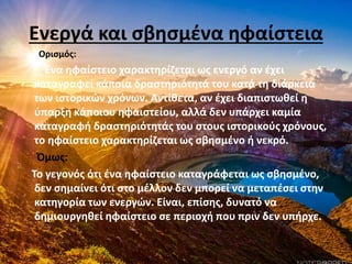 Ενεργά και σβησμένα ηφαίστεια
Ορισμός:
Ένα ηφαίστειο χαρακτηρίζεται ως ενεργό αν έχει
καταγραφεί κάποια δραστηριότητά του κατά τη διάρκεια
των ιστορικών χρόνων. Αντίθετα, αν έχει διαπιστωθεί η
ύπαρξη κάποιου ηφαιστείου, αλλά δεν υπάρχει καμία
καταγραφή δραστηριότητάς του στους ιστορικούς χρόνους,
το ηφαίστειο χαρακτηρίζεται ως σβησμένο ή νεκρό.
Όμως:
Το γεγονός ότι ένα ηφαίστειο καταγράφεται ως σβησμένο,
δεν σημαίνει ότι στο μέλλον δεν μπορεί να μεταπέσει στην
κατηγορία των ενεργών. Είναι, επίσης, δυνατό να
δημιουργηθεί ηφαίστειο σε περιοχή που πριν δεν υπήρχε.
 