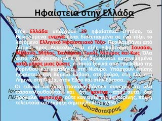 Ηφαίστεια στην Ελλάδα
Στην Ελλάδα υπάρχουν 39 ηφαίστεια. Ωστόσο, τα
θεωρούμενα ενεργά είναι διατεταγμένα σε ένα τόξο, το
λεγόμενο Ελληνικό Ηφαιστειακό Τόξο. Περιλαμβάνει από
Δυτικά προς Ανατολικά τα εξής ηφαίστεια: Σουσάκι,
Μέθανα, Μήλος, Σαντορίνη, Γυαλί, Νίσυρος και Κως. Όλα
αυτά τα ηφαιστειακά κέντρα βρίσκονται κατανεμημένα
κατά μήκος μιας ζώνης, η οποία ξεκινά από τον Ισθμό της
Κορίνθου και καταλήγει στη Νίσυρο. Υπάρχουν επίσης
ηφαίστεια στη Βόρεια Εύβοια, στη Σκύρο, στη Χίο, στη
Λήμνο, στη Θήβα, στον Έβρο και στην Έδεσσα.
Οι ειδικοί ωστόσο επαναλαμβάνουν συνεχώς ότι όλα
παρακολουθούνται και ότι κανένα από αυτά δεν
προκαλεί ανησυχία, ούτε καν αυτό της Σαντορίνης, που η
τελευταία του έκρηξη σημειώθηκε το 1950.
 