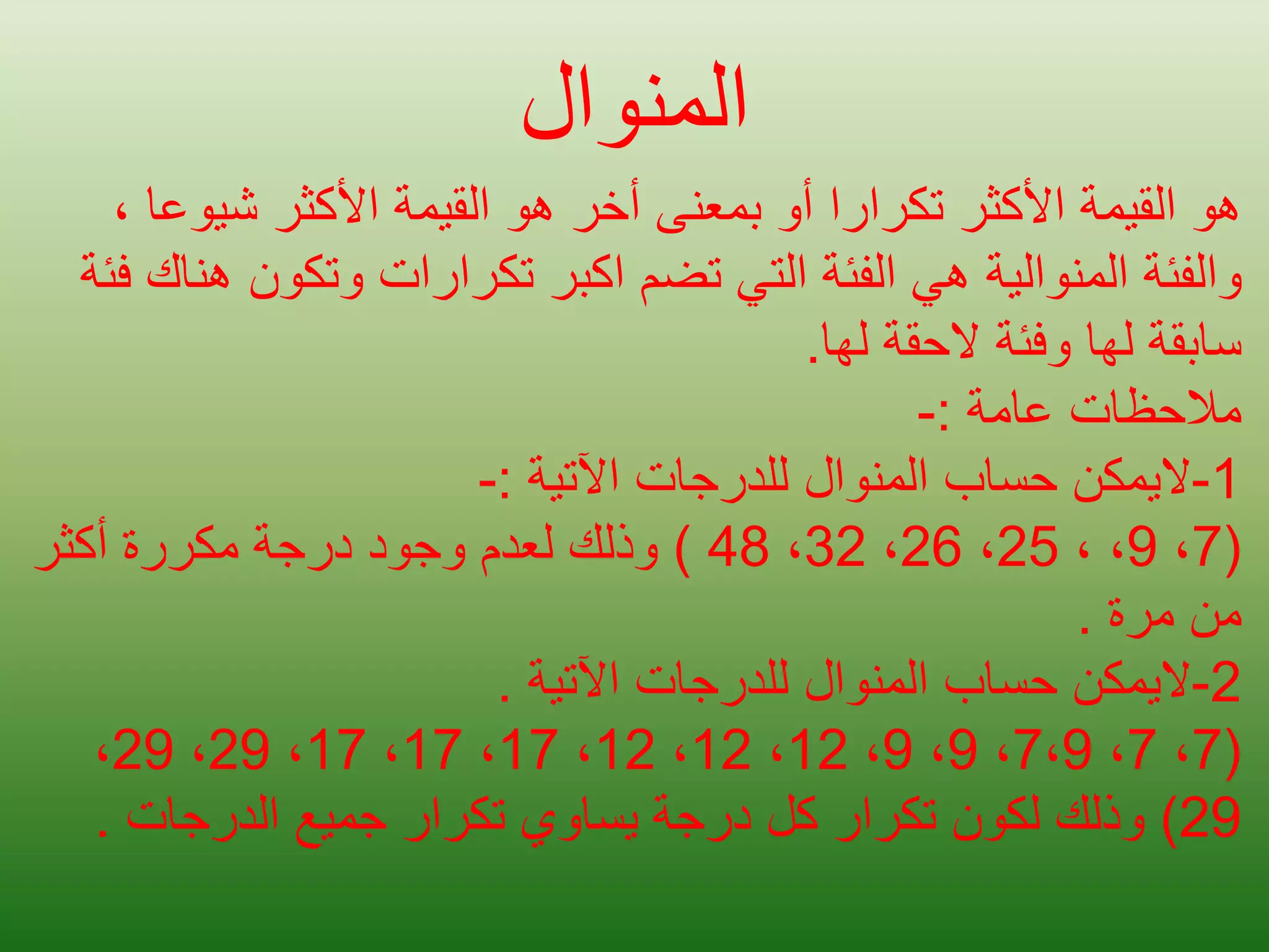 ‫المنوال‬
‫شيوع‬ ‫األكثر‬ ‫القيمة‬ ‫هو‬ ‫أخر‬ ‫بمعنى‬ ‫أو‬ ‫تكرارا‬ ‫األكثر‬ ‫القيمة‬ ‫هو‬
، ‫ا‬
‫والفئة‬
‫المنوالية‬
‫وتكون‬ ‫تكرارات‬ ‫اكبر‬ ‫تضم‬ ‫التي‬ ‫الفئة‬ ‫هي‬
‫فئة‬ ‫هناك‬
‫لها‬ ‫الحقة‬ ‫وفئة‬ ‫لها‬ ‫سابقة‬
.
‫عامة‬ ‫مالحظات‬
:
-
1
-
‫اليمكن‬
‫اآلتية‬ ‫للدرجات‬ ‫المنوال‬ ‫حساب‬
:
-
(
7
،
9
، ،
25
،
26
،
32
،
48
)
‫أكثر‬ ‫مكررة‬ ‫درجة‬ ‫وجود‬ ‫لعدم‬ ‫وذلك‬
‫مرة‬ ‫من‬
.
2
-
‫اليمكن‬
‫اآلتية‬ ‫للدرجات‬ ‫المنوال‬ ‫حساب‬
.
(
7
،
7
،
7،9
،
9
،
9
،
12
،
12
،
12
،
17
،
17
،
17
،
29
،
29
،
29
)
‫الدرجات‬ ‫جميع‬ ‫تكرار‬ ‫يساوي‬ ‫درجة‬ ‫كل‬ ‫تكرار‬ ‫لكون‬ ‫وذلك‬
.
 