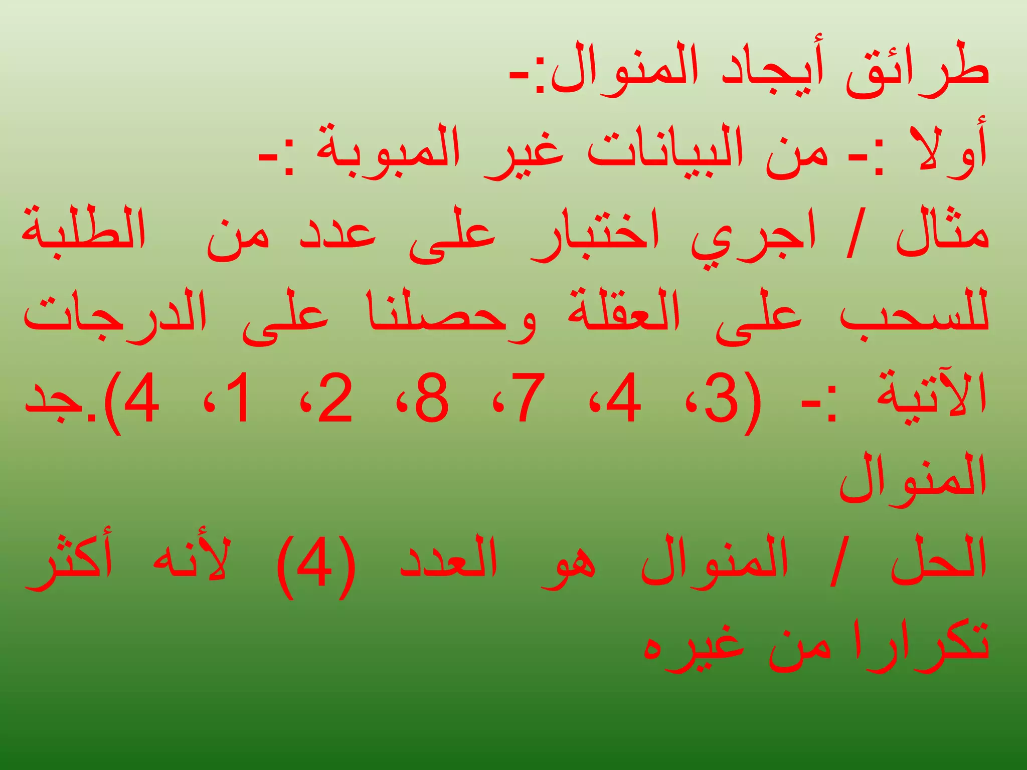 ‫طرائق‬
‫أيجاد‬
‫المنوال‬
:
-
‫أوال‬
:
-
‫من‬
‫البيانات‬
‫غير‬
‫المبوبة‬
:
-
‫مثال‬
/
‫اجري‬
‫اختبار‬
‫على‬
‫عدد‬
‫من‬
‫الطلبة‬
‫للسحب‬
‫على‬
‫العقلة‬
‫وحصلنا‬
‫على‬
‫الدرج‬
‫ات‬
‫اآلتية‬
:
-
(
3
،
4
،
7
،
8
،
2
،
1
،
4
)
.
‫جد‬
‫المنوال‬
‫الحل‬
/
‫المنوال‬
‫هو‬
‫العدد‬
(
4
)
‫ألنه‬
‫أكثر‬
‫تكرارا‬
‫من‬
‫غيره‬
 