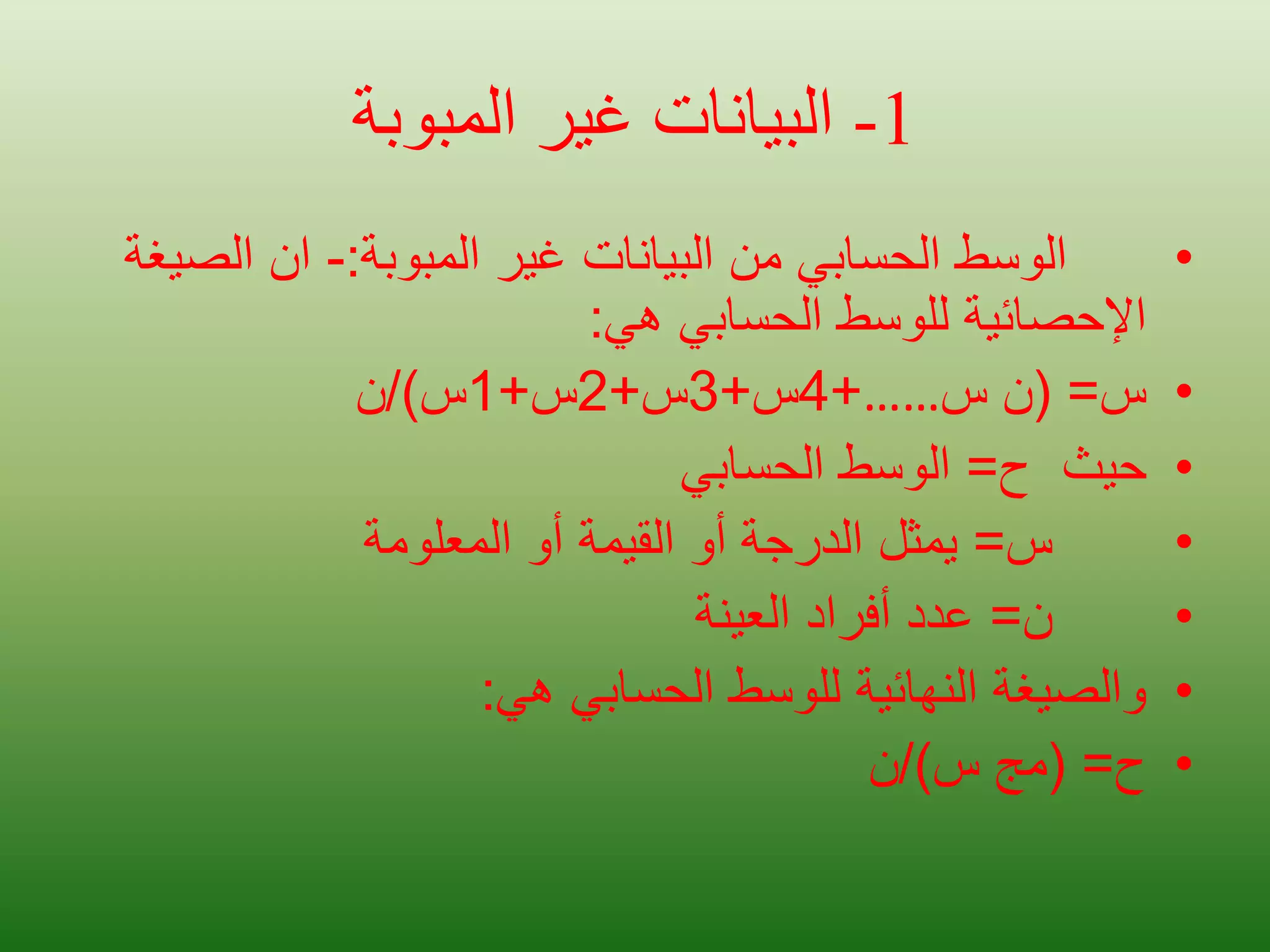 1
-
‫المبوبة‬ ‫غير‬ ‫البيانات‬
•
‫المبوبة‬ ‫غير‬ ‫البيانات‬ ‫من‬ ‫الحسابي‬ ‫الوسط‬
:
-
‫الص‬ ‫ان‬
‫يغة‬
‫هي‬ ‫الحسابي‬ ‫للوسط‬ ‫اإلحصائية‬
:
•
‫س‬
( =
‫س‬ ‫ن‬
……
+
4
‫س‬
+
3
‫س‬
+
2
‫س‬
+
1
‫س‬
/)
‫ن‬
•
‫حيث‬
‫ح‬
=
‫الحسابي‬ ‫الوسط‬
•
‫س‬
=
‫المعلومة‬ ‫أو‬ ‫القيمة‬ ‫أو‬ ‫الدرجة‬ ‫يمثل‬
•
‫ن‬
=
‫أفراد‬ ‫عدد‬
‫العينة‬
•
‫هي‬ ‫الحسابي‬ ‫للوسط‬ ‫النهائية‬ ‫والصيغة‬
:
•
‫ح‬
( =
‫س‬ ‫مج‬
/)
‫ن‬
 