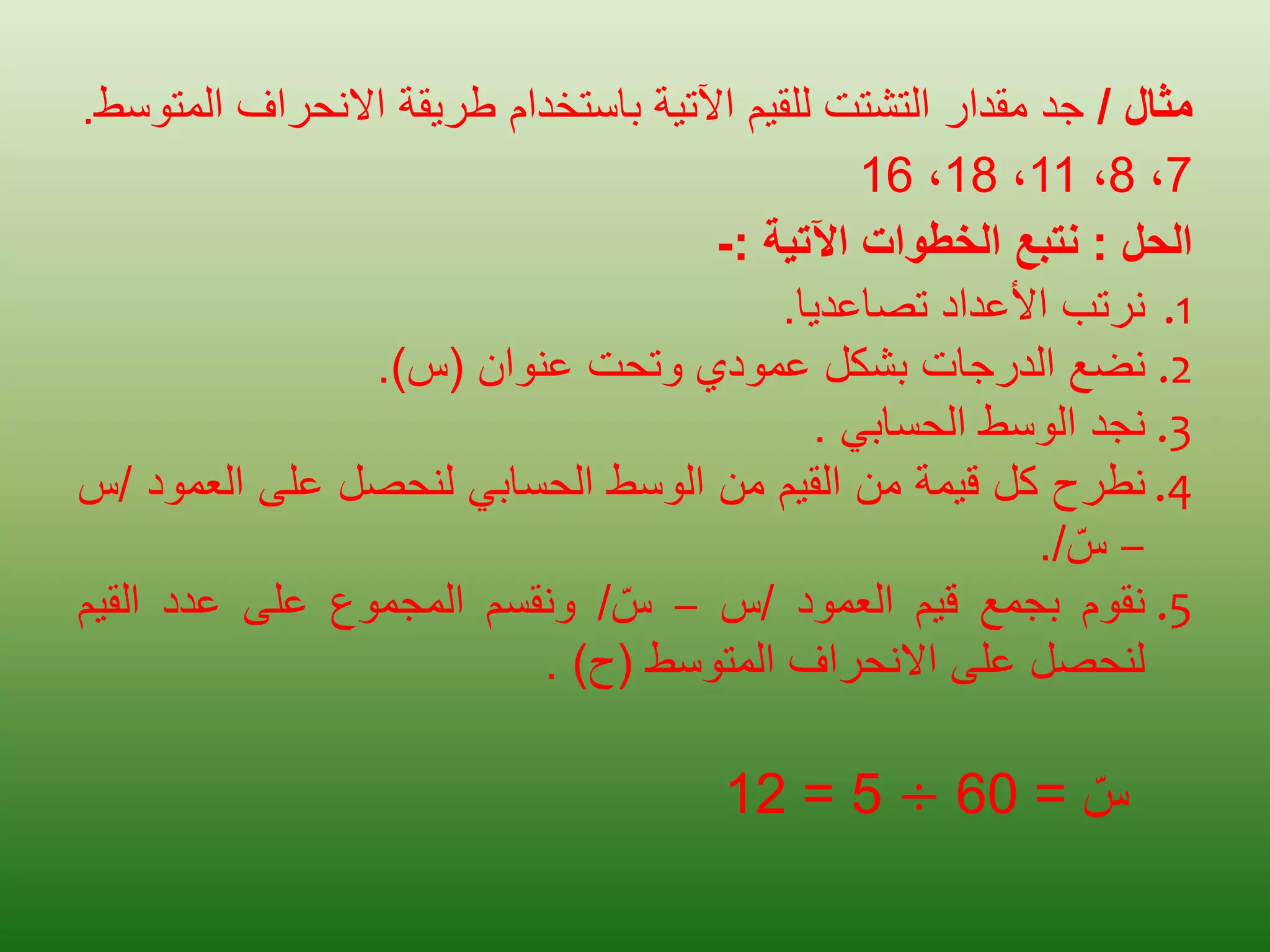 ‫مثال‬
/
‫جد‬
‫مقدار‬
‫التشتت‬
‫للقيم‬
‫اآلتية‬
‫باستخدام‬
‫طريقة‬
‫االنحراف‬
‫المتوسط‬
.
7
،
8
،
11
،
18
،
16
‫الحل‬
:
‫نتبع‬
‫الخطوات‬
‫اآلتية‬
:
-
.1
‫نرتب‬
‫األعداد‬
‫تصاعديا‬
.
.2
‫نضع‬
‫الدرجات‬
‫بشكل‬
‫عمودي‬
‫وتحت‬
‫عنوان‬
(
‫س‬
)
.
.3
‫نجد‬
‫الوسط‬
‫الحسابي‬
.
.4
‫نطرح‬
‫كل‬
‫قيمة‬
‫من‬
‫القيم‬
‫من‬
‫الوسط‬
‫الحسابي‬
‫لنحصل‬
‫على‬
‫العم‬
‫ود‬
/
‫س‬
–
‫س‬
/
.
.5
‫نقوم‬
‫بجمع‬
‫قيم‬
‫العمود‬
/
‫س‬
–
‫س‬
/
‫ونقسم‬
‫المجموع‬
‫على‬
‫عدد‬
‫القي‬
‫م‬
‫لنحصل‬
‫على‬
‫االنحراف‬
‫المتوسط‬
(
‫ح‬
)
.
‫س‬
=
60
÷
5
=
12
 