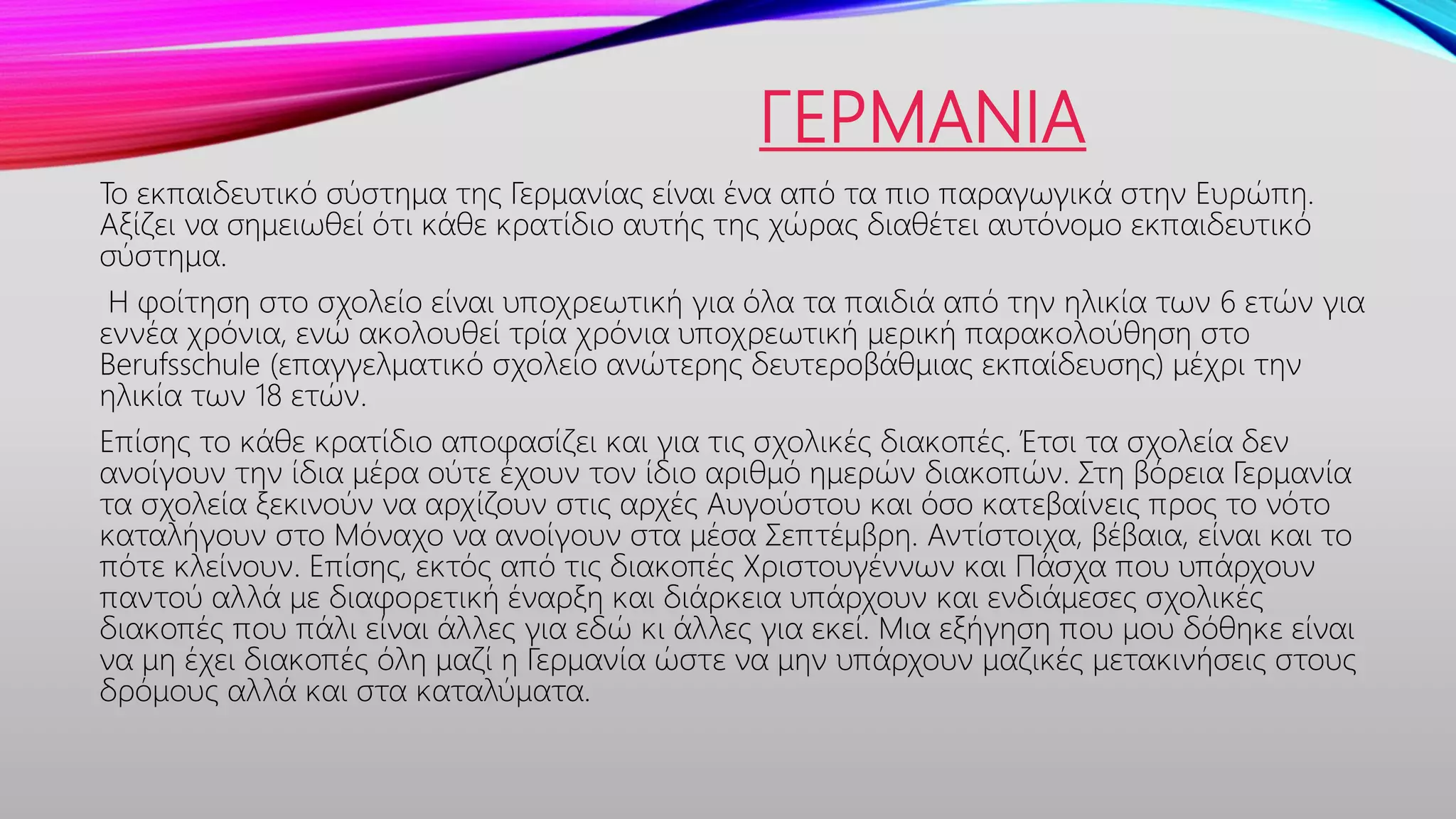 ΓΕΡΜΑΝΙΑ
Το εκπαιδευτικό σύστημα της Γερμανίας είναι ένα από τα πιο παραγωγικά στην Ευρώπη.
Αξίζει να σημειωθεί ότι κάθε κρατίδιο αυτής της χώρας διαθέτει αυτόνομο εκπαιδευτικό
σύστημα.
Η φοίτηση στο σχολείο είναι υποχρεωτική για όλα τα παιδιά από την ηλικία των 6 ετών για
εννέα χρόνια, ενώ ακολουθεί τρία χρόνια υποχρεωτική μερική παρακολούθηση στο
Berufsschule (επαγγελματικό σχολείο ανώτερης δευτεροβάθμιας εκπαίδευσης) μέχρι την
ηλικία των 18 ετών.
Επίσης το κάθε κρατίδιο αποφασίζει και για τις σχολικές διακοπές. Έτσι τα σχολεία δεν
ανοίγουν την ίδια μέρα ούτε έχουν τον ίδιο αριθμό ημερών διακοπών. Στη βόρεια Γερμανία
τα σχολεία ξεκινούν να αρχίζουν στις αρχές Αυγούστου και όσο κατεβαίνεις προς το νότο
καταλήγουν στο Μόναχο να ανοίγουν στα μέσα Σεπτέμβρη. Αντίστοιχα, βέβαια, είναι και το
πότε κλείνουν. Επίσης, εκτός από τις διακοπές Χριστουγέννων και Πάσχα που υπάρχουν
παντού αλλά με διαφορετική έναρξη και διάρκεια υπάρχουν και ενδιάμεσες σχολικές
διακοπές που πάλι είναι άλλες για εδώ κι άλλες για εκεί. Μια εξήγηση που μου δόθηκε είναι
να μη έχει διακοπές όλη μαζί η Γερμανία ώστε να μην υπάρχουν μαζικές μετακινήσεις στους
δρόμους αλλά και στα καταλύματα.
 