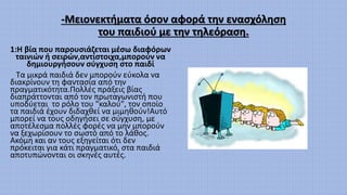 -Μειονεκτήματα όσον αφορά την ενασχόληση
του παιδιού με την τηλεόραση.
1:Η βία που παρουσιάζεται μέσω διαφόρων
ταινιών ή σειρών,αντίστοιχα,μπορούν να
δημιουργήσουν σύγχυση στο παιδί
Τα μικρά παιδιά δεν μπορούν εύκολα να
διακρίνουν τη φαντασία από την
πραγματικότητα.Πολλές πράξεις βίας
διαπράττονται από τον πρωταγωνιστή που
υποδύεται το ρόλο του "καλού", τον οποίο
τα παιδιά έχουν διδαχθεί να μιμηθούν!Αυτό
μπορεί να τους οδηγήσει σε σύγχυση, με
αποτέλεσμα πολλές φορές να μην μπορούν
να ξεχωρίσουν το σωστό από το λάθος.
Ακόμη και αν τους εξηγείται ότι δεν
πρόκειται για κάτι πραγματικό, στα παιδιά
αποτυπώνονται οι σκηνές αυτές.
 