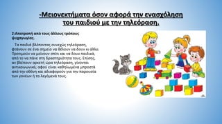 -Μειονεκτήματα όσον αφορά την ενασχόληση
του παιδιού με την τηλεόραση.
2:Αποτροπή από τους άλλους τρόπους
ψυχαγωγίας.
Τα παιδιά βλέποντας συνεχώς τηλεόραση,
φτάνουν σε ένα σημείο να θέλουν να δουν κι άλλο.
Προτιμούν να μείνουν σπίτι και να δουν παιδικά,
από το να πάνε στη δραστηριότητα τους. Επίσης,
αν βλέπουν αρκετή ώρα τηλεόραση, γίνονται
αντικοινωνικά, αφού είναι καθηλωμένα μπροστά
από την οθόνη και αδιαφορούν για την παρουσία
των γονέων ή τα λεγόμενά τους.
 