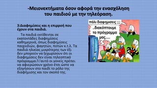 -Μειονεκτήματα όσον αφορά την ενασχόληση
του παιδιού με την τηλεόραση.
3:Διαφημίσεις και η επιρροή που
έχουν στα παιδιά.
Τα παιδιά εκτίθενται σε
εκατοντάδες διαφημίσεις
καθημερινά, όπως διαφημίσεις
παιχνιδιών, φαγητών, ποτών κ.τ.λ. Τα
παιδιά ηλικίας μικρότερης των έξι
δεν μπορούν να ξεχωρίσουν ότι οι
διαφημίσεις δεν είναι τηλεοπτικό
πρόγραμμα.Γι’αυτό οι γονείς πρέπει
να αφιερώσουν χρόνο έτσι ώστε να
εξηγήσουν στο παιδί το ρόλο της
διαφήμισης και τον σκοπό της.
 