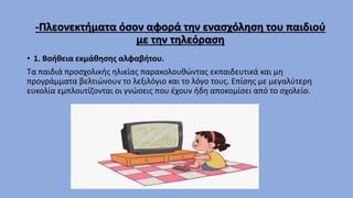 -Πλεονεκτήματα όσον αφορά την ενασχόληση του παιδιού
με την τηλεόραση
• 1. Βοήθεια εκμάθησης αλφαβήτου.
Τα παιδιά προσχολικής ηλικίας παρακολουθώντας εκπαιδευτικά και μη
προγράμματα βελτιώνουν το λεξιλόγιο και το λόγο τους. Επίσης με μεγαλύτερη
ευκολία εμπλουτίζονται οι γνώσεις που έχουν ήδη αποκομίσει από το σχολείο.
 