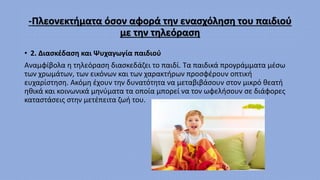 -Πλεονεκτήματα όσον αφορά την ενασχόληση του παιδιού
με την τηλεόραση
• 2. Διασκέδαση και Ψυχαγωγία παιδιού
Αναμφίβολα η τηλεόραση διασκεδάζει το παιδί. Τα παιδικά προγράμματα μέσω
των χρωμάτων, των εικόνων και των χαρακτήρων προσφέρουν οπτική
ευχαρίστηση. Ακόμη έχουν την δυνατότητα να μεταβιβάσουν στον μικρό θεατή
ηθικά και κοινωνικά μηνύματα τα οποία μπορεί να τον ωφελήσουν σε διάφορες
καταστάσεις στην μετέπειτα ζωή του.
 
