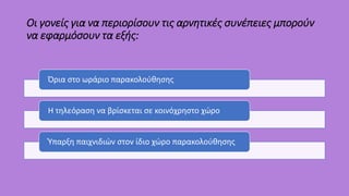 Οι γονείς για να περιορίσουν τις αρνητικές συνέπειες μπορούν
να εφαρμόσουν τα εξής:
Όρια στο ωράριο παρακολούθησης
Η τηλεόραση να βρίσκεται σε κοινόχρηστο χώρο
Ύπαρξη παιχνιδιών στον ίδιο χώρο παρακολούθησης
 