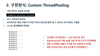 2. 구현방식: Custom ThreadPooling
• 가장 뛰어난 성능을 보여줌
• 로그 가독성이 뛰어남
• 순차적으로 특정 쓰레드가 어떤 디바이스에 접근할지 알 수 있어서 모니터링도 수월함
• 스스로 제어했음에 뿌듯함
• 코드량은 30 라인에서 -> 250 라인으로 증가
• BackPressure의 지원 api를 사용 못 해 코드가 지저분해짐
• 향후 더 복잡한 호출이 추가될 경우 대응하기 어려움
• 향후 유지보수자는 어떤 코드를 더 어려워할까 ?
 