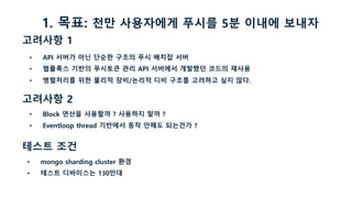 고려사항 1
• API 서버가 아닌 단순한 구조의 푸시 배치잡 서버
• 웹플룩스 기반의 푸시토큰 관리 API 서버에서 개발했던 코드의 재사용
• 병렬처리를 위한 물리적 장비/논리적 디비 구조를 고려하고 싶지 않다.
고려사항 2
• Block 연산을 사용할까 ? 사용하지 말까 ?
• Eventloop thread 기반에서 동작 안해도 되는건가 ?
테스트 조건
• mongo sharding cluster 환경
• 테스트 디바이스는 130만대
1. 목표: 천만 사용자에게 푸시를 5분 이내에 보내자
 