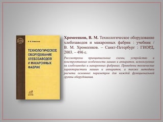 Хромеенков, В. М. Технологическое оборудование
хлебозаводов и макаронных фабрик : учебник /
В. М. Хромеенков. – Санкт-Петербург : ГИОРД,
2003. – 496 с.
Рассмотрены принципиальные схемы, устройство и
конструктивные особенности машин и аппаратов, используемых
на хлебозаводах и макаронных фабриках. Приведены технические
характеристики машин и аппаратов, а также методики
расчета основных параметров для каждой функциональной
группы оборудования.
 
