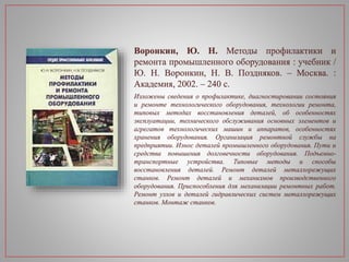 Воронкин, Ю. Н. Методы профилактики и
ремонта промышленного оборудования : учебник /
Ю. Н. Воронкин, Н. В. Поздняков. – Москва. :
Академия, 2002. – 240 с.
Изложены сведения о профилактике, диагностировании состояния
и ремонте технологического оборудования, технологии ремонта,
типовых методах восстановления деталей, об особенностях
эксплуатации, технического обслуживания основных элементов и
агрегатов технологических машин и аппаратов, особенностях
хранения оборудования. Организация ремонтной службы на
предприятии. Износ деталей промышленного оборудования. Пути и
средства повышения долговечности оборудования. Подъемно-
транспортные устройства. Типовые методы и способы
восстановления деталей. Ремонт деталей металлорежущих
станков. Ремонт деталей и механизмов производственного
оборудования. Приспособления для механизации ремонтных работ.
Ремонт узлов и деталей гидравлических систем металлорежущих
станков. Монтаж станков.
 