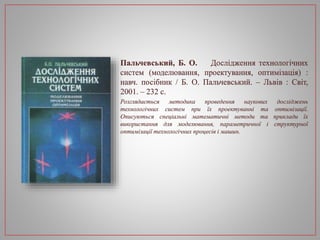 Пальчевський, Б. О. Дослідження технологічних
систем (моделювання, проектування, оптимізація) :
навч. посібник / Б. О. Пальчевський. – Львів : Світ,
2001. – 232 с.
Розглядається методика проведення наукових досліджень
технологічних систем при їх проектуванні та оптимізації.
Описуються спеціальні математичні методи та приклади їх
використання для моделювання, параметричної і структурної
оптимізації технологічних процесів і машин.
 