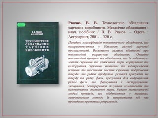 Рвачов, В. В. Технологічне обладнання
харчових виробництв. Механічне обладнання :
навч. посібник / В. В. Рвачов. – Одеса :
Астропринт, 2001. – 320 с.
Наведено класифікацію технологічного обладнання, що
використовується у більшості галузей харчової
промисловості. Висвітлено загальні відомості про
технологічні розрахунки обладнання. Описано
технологічні процеси та обладнання, що їх забезпечує:
миття сировини та споживчої тари, сортування та
калібрування сировини, очищення та відокремлення
їстівних та неїстівних частин сировини, подрібнення
твердих та рідких продуктів, розподіл продуктів на
тверду та рідку фази, пресування для видушування
рідкої фази та формування й екструдування,
змішування, безперервного дозування компонентів та
наповнювання споживчої тари. Надано математичні
моделі процесів, що відбуваються у машинах,
запропоновано методи їх використання під час
проведення проектних розрахунків.
 
