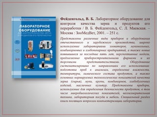Фейденгольд, В. Б. Лабораторное оборудование для
контроля качества зерна и продуктов его
переработки / В. Б. Фейденгольд, С. Л. Маевская. –
Москва : ЗооМедВет, 2001. – 251 с.
Представлены различные виды приборов и оборудования
отечественного и зарубежного производства, широко
используемые лабораториями элеваторов, мукомольных,
комбикормовых и хлебопекарных предприятий, а также новые
появившиеся за последние пять лет, перспективные модели,
предлагаемые приборостроительными фирмами и их
торговыми представительствами. Оборудование
систематизировано по направлениям его использования:
подготовка проб к анализам, определение влажности,
температуры, химического состава продуктов, а также
основных нормируемых технологических показателей качества
зерна (сырья), муки, крупы, комбикормов, хлебобулочных
изделий, масличных культур, Представлены приборы,
используемые для определения безопасности продуктов, в том
числе микробиологических показателей, весоизмерительная
техника, лабораторная посуда и мебель. Специальный раздел
книги посвящен вопросам компьютеризации лаборатории.
 