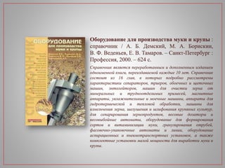 Оборудование для производства муки и крупы :
справочник / А. Б. Демский, М. А. Борискин,
В. Ф. Веденьев, Е. В. Тамаров. – Санкт-Петербург :
Профессия, 2000. – 624 с.
Справочник является переработанным и дополненным изданием
одноименной книги, переиздаваемой каждые 10 лет. Справочник
состоит из 16 глав, в которых подробно рассмотрены
характеристики сепараторов, триеров, обоечных и щеточных
машин, энтолейторов, машин для очистки зерна от
минеральных и трудноотделимых примесей, магнитные
аппараты, увлажнительные и моечные машины, аппараты для
гидротермической и тепловой обработки, машины для
измельчения зерна, шелушения и шлифования крупяных культур,
для сепарирования зернопродуктов, весовые дозаторы и
весовыбойные автоматы, оборудование для формирования
сортов и витаминизации муки, гранулирования отрубей,
фасовочно-упаковочные автоматы и линии, оборудование
аспирационных и пневмотранспортных установок, а также
комплектные установки малой мощности для выработки муки и
крупы.
 