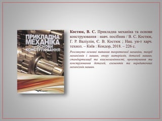 Костюк, В. С. Прикладна механіка та основи
конструювання : навч. посібник / В. С. Костюк,
Г. Р. Валіулін, Є. В. Костюк ; Нац. ун-т харч.
технол. – Київ : Кондор, 2018. – 226 с.
Розглянуто основні питання теоретичної механіки, теорії
механізмів і машин, опору матеріалів, деталей машин,
стандартизації та взаємозамінності, проектування та
конструювання деталей, елементів та передаточних
механізмів машин.
 