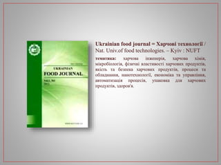 Ukrainian food journal = Харчові технології /
Nat. Univ.of food technologies. – Kyiv : NUFT
тематика: харчова інженерія, харчова хімія,
мікробіологія, фізичні властивості харчових продуктів,
якість та безпека харчових продуктів, процеси та
обладнання, нанотехнології, економіка та управління,
автоматизація процесів, упаковка для харчових
продуктів, здоров'я.
 
