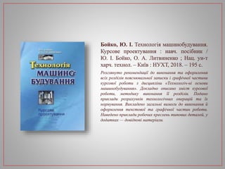 Бойко, Ю. І. Технологія машинобудування.
Курсове проектування : навч. посібник /
Ю. І. Бойко, О. А. Литвиненко ; Нац. ун-т
харч. технол. – Київ : НУХТ, 2018. – 195 с.
Розглянуто рекомендації до виконання та оформлення
всіх розділів пояснювальної записки і графічної частини
курсової роботи з дисципліни «Технологіч-ні основи
машинобудування». Докладно описано зміст курсової
роботи, методику виконання її розділів. Подано
приклади розрахунків технологічних операцій та їх
нормування. Викладено загальні вимоги до виконання й
оформлення текстової та графічної частин роботи.
Наведено приклади робочих креслень типових деталей, у
додатках — довідкові матеріали.
 