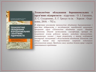 Технологічне обладнання борошномельних і
круп'яних підприємств : підручник / О. І. Гапонюк,
Л. С. Солдатенко, Л. Г. Гросул та ін. – Херсон : Олді-
плюс, 2018. – 752 с.
В підручнику розглянуте технологічне обладнання борошномельних і
круп’яних підприємств у послідовності, передбаченій навчальною
програмою курса «Технологічне обладнання галузі». Наведені
призначення, області застосування, класифікація, принцип дії,
теоретичні основи робочого процесу, методики технологічних,
кінематичних, силових і інших розрахунків, а також особливості
конструкції, експлуатації і обслуговування обладнання. Більшість глав
вміщує також опис перспективних напрямків подальшого
удосконалення машин. Приділено увагу заходам безпеки праці і охорони
навколишнього середовища.
 