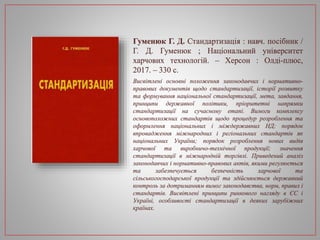Гуменюк Г. Д. Стандартизація : навч. посібник /
Г. Д. Гуменюк ; Національний університет
харчових технологій. – Херсон : Олді-плюс,
2017. – 330 с.
Висвітлені основні положення законодавчих і нормативно-
правових документів щодо стандартизації, історії розвитку
та формування національної стандартизації, мета, завдання,
принципи державної політики, пріоритетні напрямки
стандартизації на сучасному етапі. Вимоги комплексу
основоположних стандартів щодо процедур розроблення та
оформлення національних і міждержавних НД; порядок
впровадження міжнародних і регіональних стандартів як
національних України; порядок розроблення нових видів
харчової та виробничо-технічної продукції; значення
стандартизації в міжнародній торгівлі. Приведений аналіз
законодавчих і нормативно-правових актів, якими регулюється
та забезпечується безпечність харчової та
сільськогосподарської продукції та здійснюється державний
контроль за дотриманням вимог законодавства, норм, правил і
стандартів. Висвітлені принципи ринкового нагляду в ЄС і
Україні, особливості стандартизації в деяких зарубіжних
країнах.
 