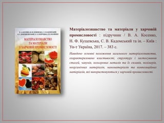 Матеріалознавство та матеріали у харчовій
промисловості : підручник / В. А. Косенко,
Н. Ф. Кущевська, С. В. Кадомський та ін. – Київ :
Ун-т Україна, 2017. – 383 с.
Наведено основні положення загального матеріалознавства,
охарактеризовано властивості, структуру і застосування
сталей, чавунів, кольорових металів та їх сплавів, полімерів,
неорганічних матеріалів, наноматеріалів та композиційних
матеріалів, які використовуються у харчовій промисловості.
 