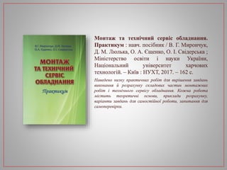 Монтаж та технічний сервіс обладнання.
Практикум : навч. посібник / В. Г. Мирончук,
Д. М. Люлька, О. А. Єщенко, О. І. Свідерська ;
Міністерство освіти і науки України,
Національний університет харчових
технологій. – Київ : НУХТ, 2017. – 162 с.
Наведено низку практичних робіт для вирішення завдань
виконання й розрахунку складових частин монтажних
робіт і технічного сервісу обладнання. Кожна робота
містить теоретичні основи, приклади розрахунку,
варіанти завдань для самостійної роботи, запитання для
самоперевірки.
 