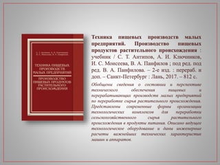 Техника пищевых производств малых
предприятий. Производство пищевых
продуктов растительного происхождения :
учебник / С. Т. Антипов, А. И. Ключников,
И. С. Моисеева, В. А. Панфилов ; под ред. под
ред. В. А. Панфилова. – 2-е изд. : перераб. и
доп. – Санкт-Петербург : Лань, 2017. – 812 с.
Обобщены сведения о состоянии и перспективе
технического обеспечения пищевых и
перерабатывающих производств малых предприятий
по переработке сырья растительного происхождения.
Представлены современные формы организации
технологических комплексов для переработки
сельскохозяйственного сырья растительного
происхождения в продукты питания. Описано ведущее
технологическое оборудование и даны инженерные
расчеты важнейших технических характеристик
машин и аппаратов.
 