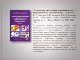 Технологічне обладнання фармацевтичної та
біотехнологічної промисловості : підручник /
С. Т. Стасевич, А. О. Милянич, Л. С. Стрельников
та ін. ; Нац. ун-т "Львів. політехніка", Нац.
фармац. ун-т. – Львів : Новий світ-2000, 2017. –
500 с.
У навчальному посібнику авторами зроблена спроба
узагальнити і систематизувати великій матеріал щодо
обладнання вітчизняного та закордонного виробництва, яке
застосовується на фармацевтичних і біотехнологічних
підприємствах, зокрема матеріалів для виготовлення апаратів,
технологічних особливостей та конструктивних елементів
апаратури, гідродинамічних процесів подрібнення, просіювання,
переміщення, змішування, дозування, таблетування,
виробництва ін'єкційних лікарських засобів, а також сорбції,
екстракції, перегонки, кристалізації, сушіння, випаровування.
Представлено характеристику новітніх автоматизованих та
напівавтоматизованих систем фармацевтичних і
біотехнологічних процесів. Розглянуті вимоги ЄМР до
обладнання. Приведено технологічні розрахунки для вибору
устаткування.
 