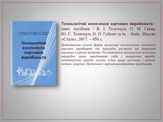 Технологічні комплекси харчових виробництв :
навч. посібник / В. І. Теличкун, О. М. Гавва,
Ю. С. Теличкун, О. О. Губеня та ін. – Київ : Вид-во
«Сталь», 2017. – 456 с.
Представлено сучасні форми організації технологічних комплексів
харчових виробництв для переробки рослинної та тваринної
сировини в харчові продукти. Розглядаються технологічні комплекси
переробки зерна, виробництва хліба і макаронних виробів,
кондитерських виробів, молока, м’яса, цукру, крохмалю і патоки,
олійних, жирових, бродильних і харчоконцентрантних виробництв.
 