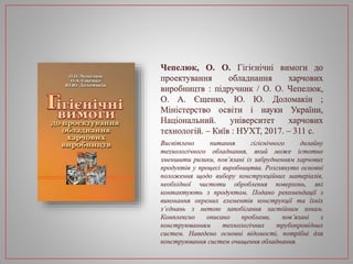 Чепелюк, О. О. Гігієнічні вимоги до
проектування обладнання харчових
виробництв : підручник / О. О. Чепелюк,
О. А. Єщенко, Ю. Ю. Доломакін ;
Міністерство освіти і науки України,
Національний. університет харчових
технологій. – Київ : НУХТ, 2017. – 311 с.
Висвітлено питання гігієнічного дизайну
технологічного обладнання, який може істотно
зменшити ризики, пов’язані із забрудненням харчових
продуктів у процесі виробництва. Розглянуто основні
положення щодо вибору конструкційних матеріалів,
необхідної чистоти оброблення поверхонь, які
контактують з продуктом. Подано рекомендації з
виконання окремих елементів конструкції та їхніх
з’єднань з метою запобігання застійним зонам.
Комплексно описано проблеми, пов’язані з
конструюванням технологічних трубопровідних
систем. Наведено основні відомості, потрібні для
конструювання систем очищення обладнання.
 