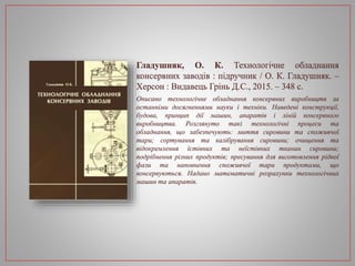 Гладушняк, О. К. Технологічне обладнання
консервних заводів : підручник / О. К. Гладушняк. –
Херсон : Видавець Грінь Д.С., 2015. – 348 с.
Описано технологічне обладнання консервних виробництв за
останніми досягненнями науки і техніки. Наведені конструкції,
будова, принцип дії машин, апаратів і ліній консервного
виробництва. Розглянуто такі технологічні процеси та
обладнання, що забезпечують: миття сировини та споживчої
тари; сортування та калібрування сировини; очищення та
відокремлення їстівних та неїстівних тканин сировини;
подрібнення різних продуктів; пресування для виготовлення рідкої
фази та наповнення споживчої тари продуктами, що
консервуються. Надано математичні розрахунки технологічних
машин та апаратів.
 