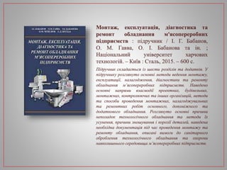 Монтаж, експлуатація, діагностика та
ремонт обладнання м'ясопереробних
підприємств : підручник / І. Г. Бабанов,
О. М. Гавва, О. І. Бабанова та ін. ;
Національний університет харчових
технологій. – Київ : Сталь, 2015. – 600 с.
Підручник складається із шести розділів та додатків. У
підручнику розглянуто основні методи ведення монтажу,
експлуатації, налагодження, діагностики та ремонту
обладнання м’ясопереробних підприємств. Наведено
основні напрями взаємодії проектних, будівельних,
монтажних, контролюючих та інших організацій, методи
та способи проведення монтажних, налагоджувальних
та ремонтних робіт основного, допоміжного та
додаткового обладнання. Розглянуто основні причини
неполадок технологічного обладнання та методи їх
усунення, причини зношування і корозії деталей, наведена
необхідна документація під час проведення монтажу та
ремонту обладнання, описані вимоги до санітарного
оброблення технологічного обладнання та охорони
навколишнього середовища м’ясопереробних підприємств.
 