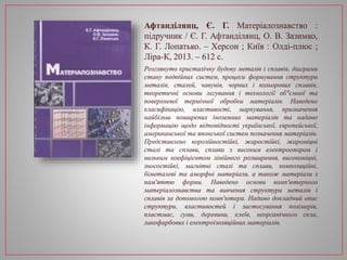 Афтанділянц, Є. Г. Матеріалознавство :
підручник / Є. Г. Афтанділянц, О. В. Зазимко,
К. Г. Лопатько. – Херсон ; Київ : Олді-плюс ;
Ліра-К, 2013. – 612 с.
Розглянуто кристалічну будову металів і сплавів, діаграми
стану подвійних систем, процеси формування структури
металів, сталей, чавунів, чорних і кольорових сплавів,
теоретичні основи легування і технології об"ємної та
поверхневої термічної обробки матеріалів. Наведено
класифікацію, властивості, маркування, призначення
найбільш поширених іноземних матеріалів та надано
інформацію щодо відповідності української, європейської,
американської та японської систем позначення матеріалів.
Представлено корозійностійкі, жаростійкі, жароміцні
сталі та сплави, сплави з високим електроопором і
низьким коефіцієнтом лінійного розширення, високоміцні,
зносостійкі, магнітні сталі та сплави, композиційні,
біметалеві та аморфні матеріали, а також матеріали з
пам'яттю форми. Наведено основи комп'ютерного
матеріалознавства та вивчення структури металів і
сплавів за допомогою комп'ютера. Надано докладний опис
структури, властивостей і застосування полімерів,
пластмас, гуми, деревини, клеїв, неорганічного скла,
лакофарбових і електроізоляційних матеріалів.
 