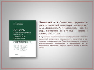 Лащинский, А. А. Основы конструирования и
расчета химической аппаратуры : справочник /
А. А. Лащинский, А. Р. Толчинский. – изд. 4-е
стер., перепечатка со 2-го изд. – Москва :
Альянс, 2013. – 752 с.
В справочнике изложены основы конструирования и расчета
химической аппаратуры, применяемой в химической и др.
отраслях промышленности. Приведены данные по основным
конструкционным материалам и рекомендации по их
применению. Освещены вопросы сварки, пайки и многое
другое.
 