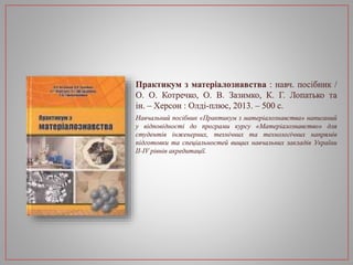 Практикум з матеріалознавства : навч. посібник /
О. О. Котречко, О. В. Зазимко, К. Г. Лопатько та
ін. – Херсон : Олді-плюс, 2013. – 500 с.
Навчальний посібник «Практикум з матеріалознавства» написаний
у відповідності до програми курсу «Матеріалознавство» для
студентів інженерних, технічних та технологічних напрямів
підготовки та спеціальностей вищих навчальних закладів України
II-IV рівнів акредитації.
 