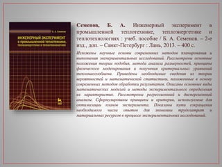 Семенов, Б. А. Инженерный эксперимент в
промышленной теплотехнике, теплоэнергетике и
теплотехнологиях : учеб. пособие / Б. А. Семенов. – 2-е
изд., доп. – Санкт-Петербург : Лань, 2013. – 400 с.
Изложены научные основы современных методов планирования и
выполнения экспериментальных исследований. Рассмотрены основные
положения теории подобия, метода анализа размерностей, принципы
физического моделирования и получения критериальных уравнений
тепломассообмена. Приведены необходимые сведения из теории
вероятностей и математической статистики, положенные в основу
современных методов обработки результатов. Описаны основные виды
математических моделей и методы экспериментального определения
их характеристик. Рассмотрены регрессионный и дисперсионный
анализы. Сформулированы принципы и критерии, используемые для
оптимизации планов эксперимента. Показаны пути сокращения
необходимого числа опытов для экономии трудозатрат и
материальных ресурсов в процессе экспериментальных исследований.
 