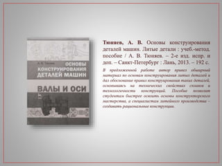 Тюняев, А. В. Основы конструирования
деталей машин. Литые детали : учеб.-метод.
пособие / А. В. Тюняев. – 2-е изд. испр. и
доп. – Санкт-Петербург : Лань, 2013. – 192 с.
В предложенной работе автор привел обширный
материал по основам конструирования литых деталей и
дал обоснование правил конструирования таких деталей,
основываясь на технических свойствах сплавов и
технологичности конструкций. Пособие позволит
студентам быстрее освоить основы конструкторского
мастерства, а специалистам литейного производства –
создавать рациональные конструкции.
 